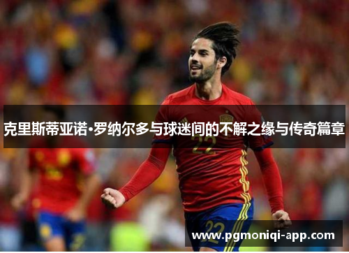 克里斯蒂亚诺·罗纳尔多与球迷间的不解之缘与传奇篇章 克里斯蒂亚诺·罗纳尔多与球迷间的不解之缘与传奇篇章